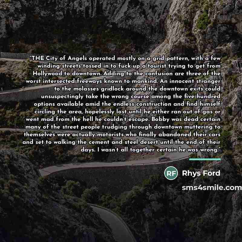 “THE City of Angels operated mostly on a grid pattern, with a few winding streets tossed in to fuck up a tourist trying to get from Hollywood to downtown. Adding to the confusion are three of the worst intersected freeways known to mankind. An innocent stranger to the molasses gridlock around the…” quote by Rhys Ford