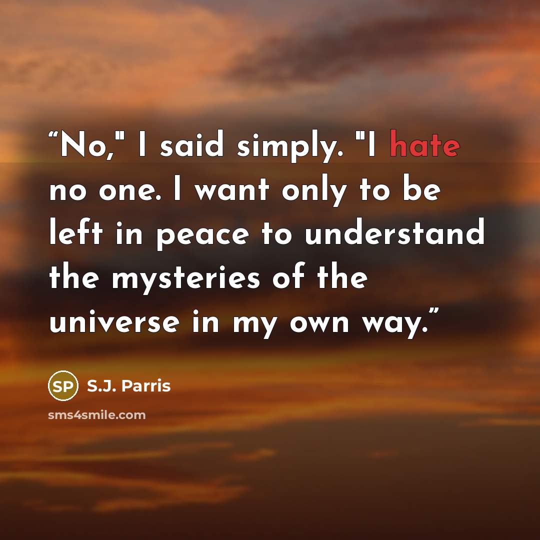 “No," I said simply. "I hate no one. I want only to be left in peace to understand the mysteries of the universe in my own way.” quote by S.J. Parris