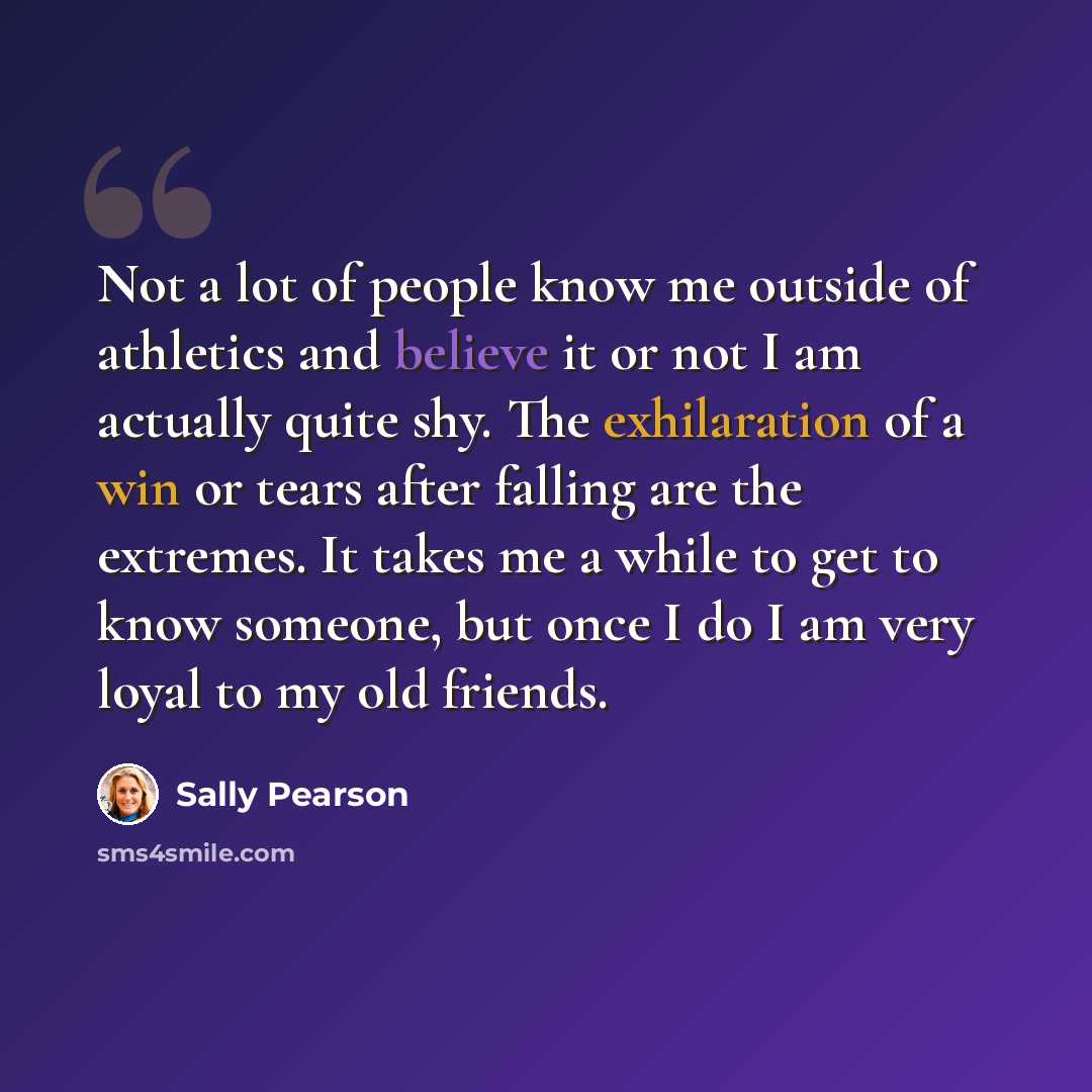 “Not a lot of people know me outside of athletics and believe it or not I am actually quite shy. The exhilaration of a win or tears after falling are the extremes. It takes me a while to get to know someone, but once I do I am very loyal to my old friends.” quote by Sally Pearson