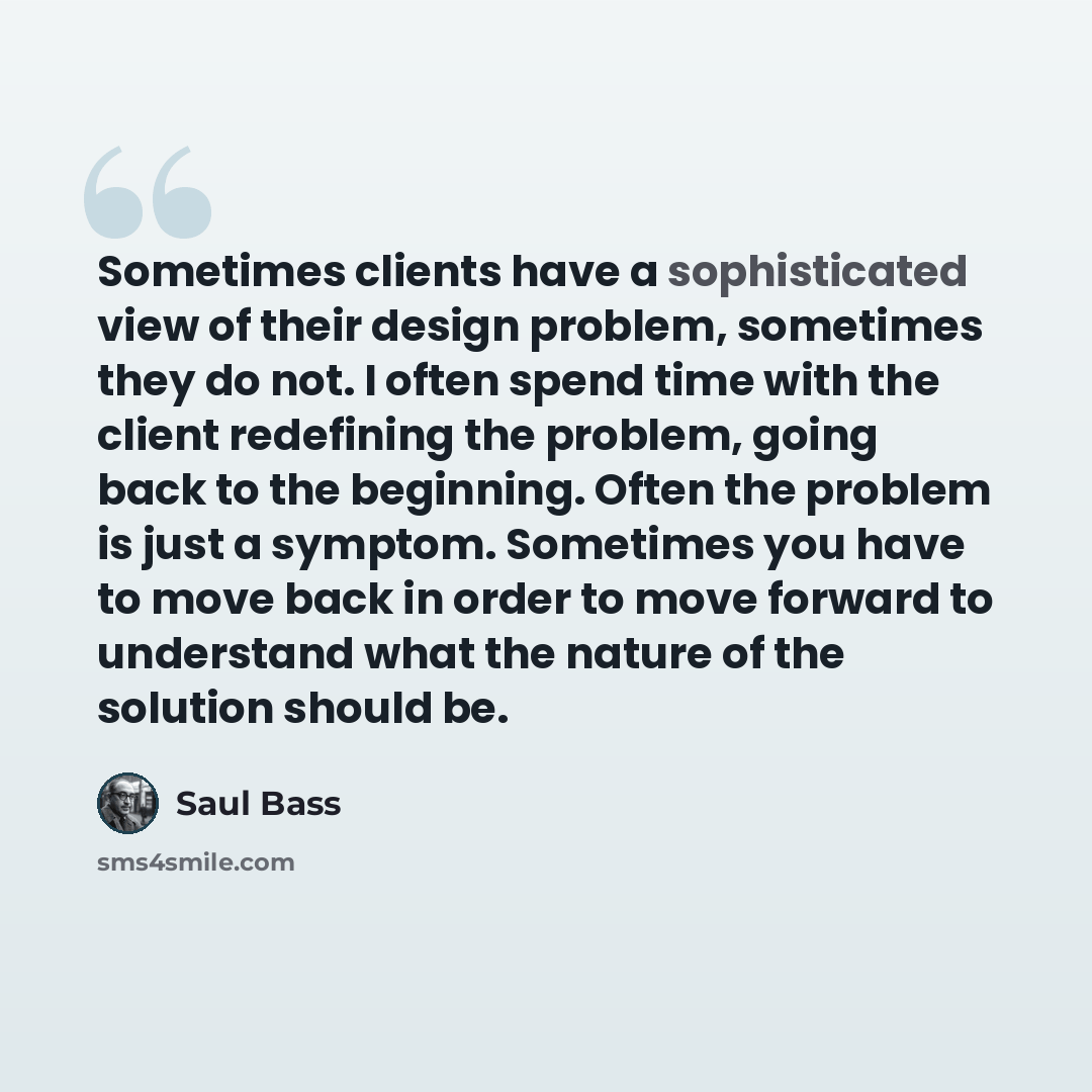 “Sometimes clients have a sophisticated view of their design problem, sometimes they do not. I often spend time with the client redefining the problem, going back to the beginning. Often the problem is just a symptom. Sometimes you have to move back in order to move forward to understand what the…” quote by Saul Bass