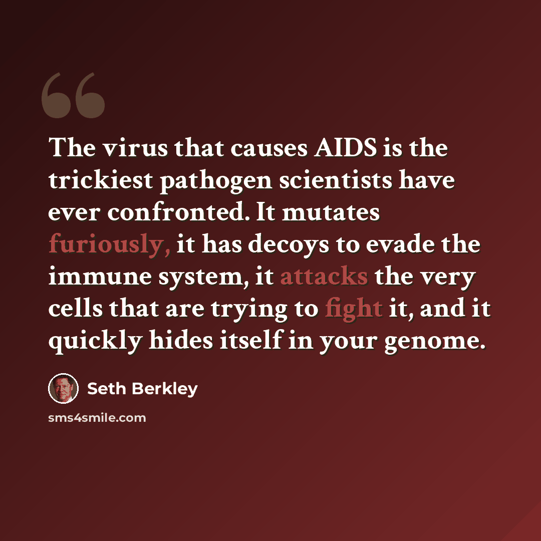 “The virus that causes AIDS is the trickiest pathogen scientists have ever confronted. It mutates furiously, it has decoys to evade the immune system, it attacks the very cells that are trying to fight it, and it quickly hides itself in your genome.” quote by Seth Berkley