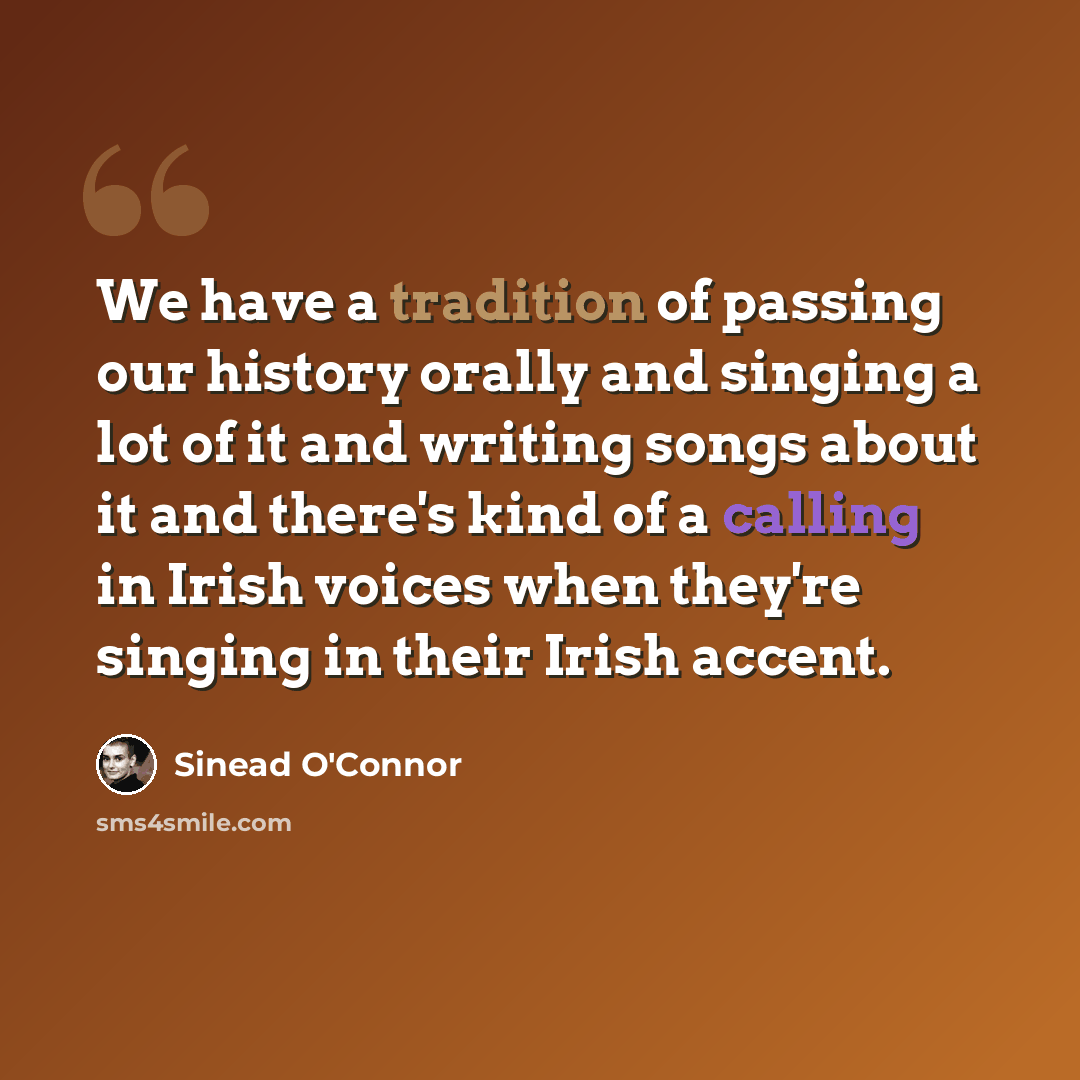 “We have a tradition of passing our history orally and singing a lot of it and writing songs about it and there's kind of a calling in Irish voices when they're singing in their Irish accent.” quote by Sinead O'Connor