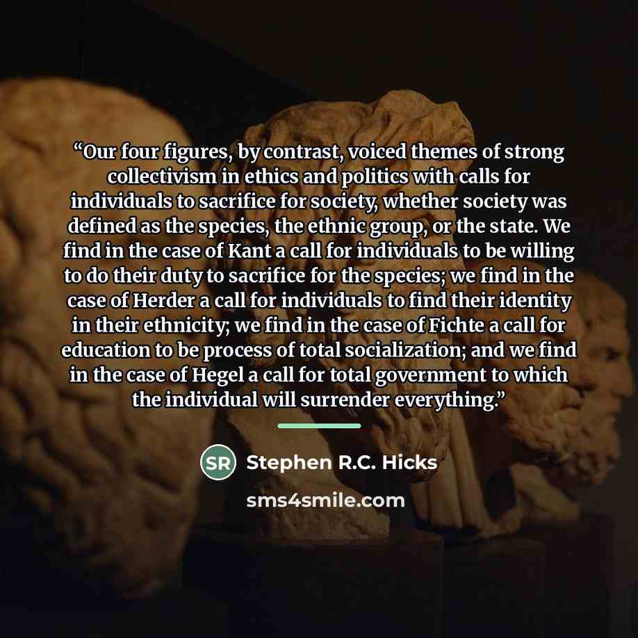 “Our four figures, by contrast, voiced themes of strong collectivism in ethics and politics with calls for individuals to sacrifice for society, whether society was defined as the species, the ethnic group, or the state. We find in the case of Kant a call for individuals to be willing to do their…” quote by Stephen R.C. Hicks