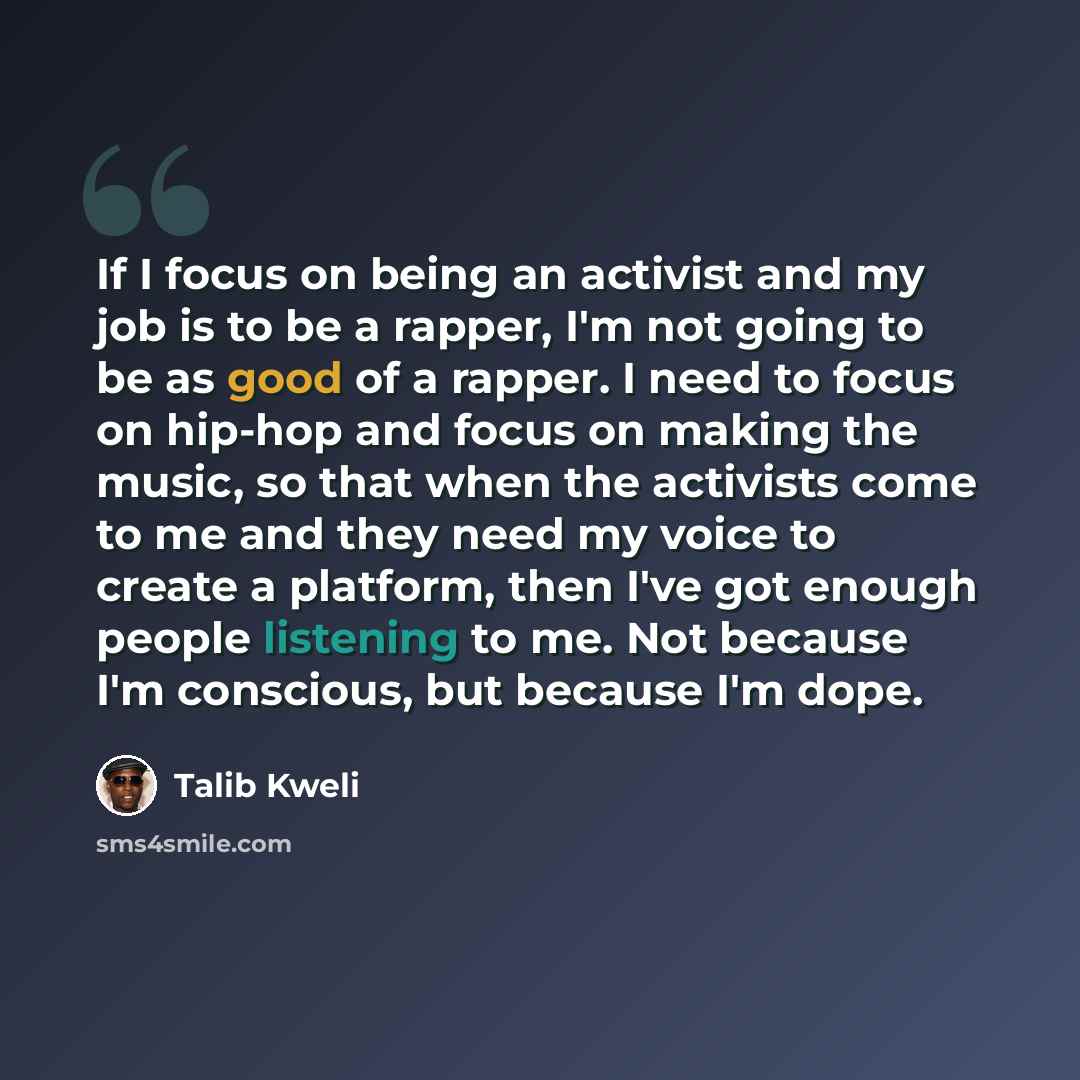 “If I focus on being an activist and my job is to be a rapper, I'm not going to be as good of a rapper. I need to focus on hip-hop and focus on making the music, so that when the activists come to me and they need my voice to create a platform, then I've got enough people listening to me. Not…” quote by Talib Kweli