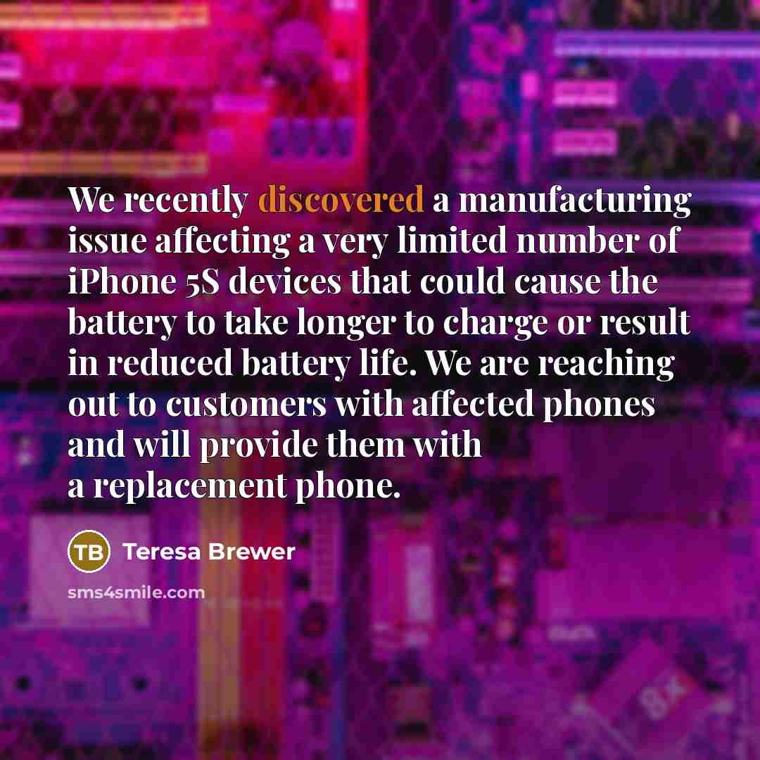 “We recently discovered a manufacturing issue affecting a very limited number of iPhone 5S devices that could cause the battery to take longer to charge or result in reduced battery life. We are reaching out to customers with affected phones and will provide them with a replacement phone.” quote by Teresa Brewer