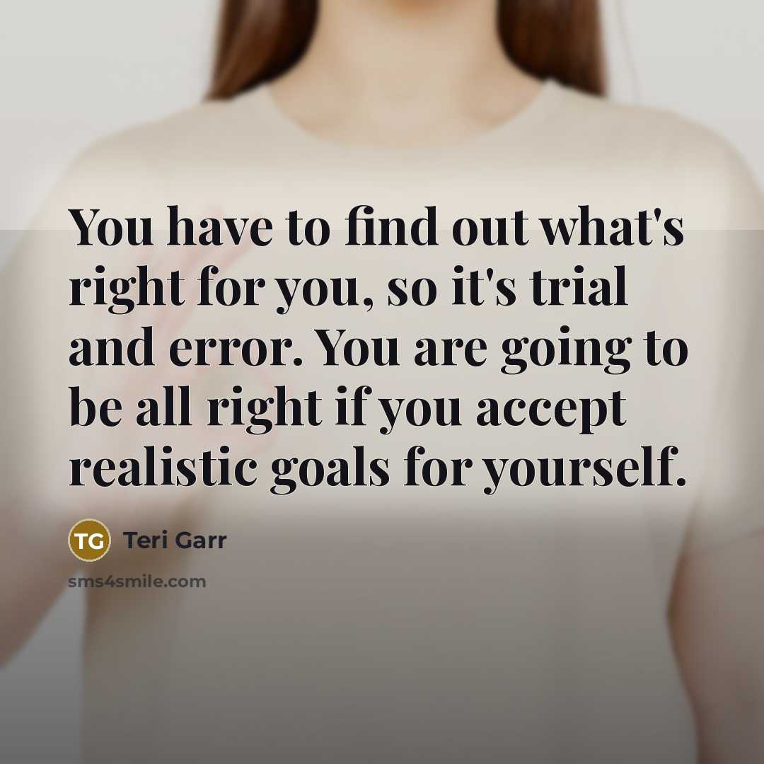 “You have to find out what's right for you, so it's trial and error. You are going to be all right if you accept realistic goals for yourself.” quote by Teri Garr