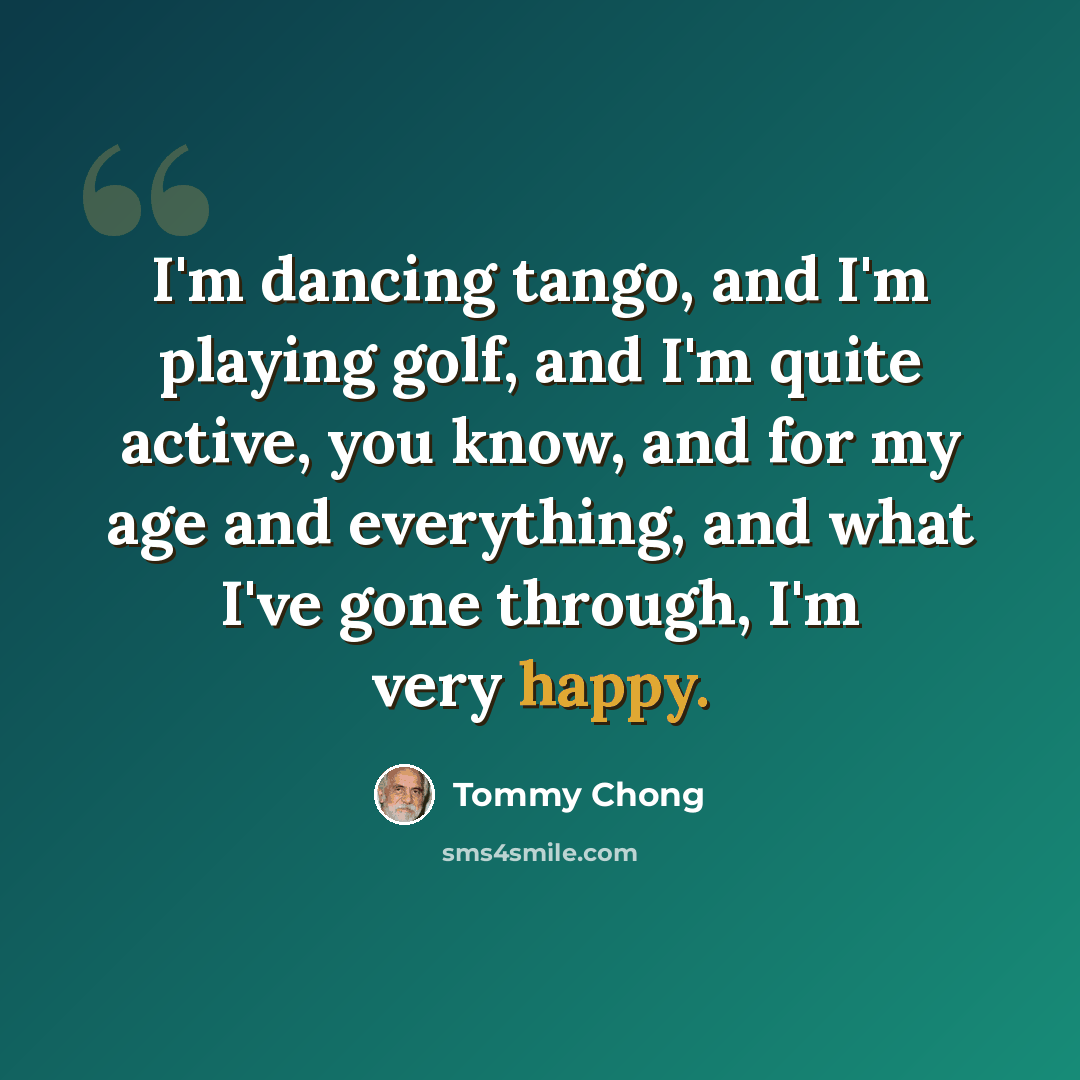 “I'm dancing tango, and I'm playing golf, and I'm quite active, you know, and for my age and everything, and what I've gone through, I'm very happy.” quote by Tommy Chong