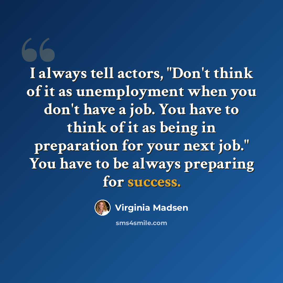 “I always tell actors, "Don't think of it as unemployment when you don't have a job. You have to think of it as being in preparation for your next job." You have to be always preparing for success.” quote by Virginia Madsen