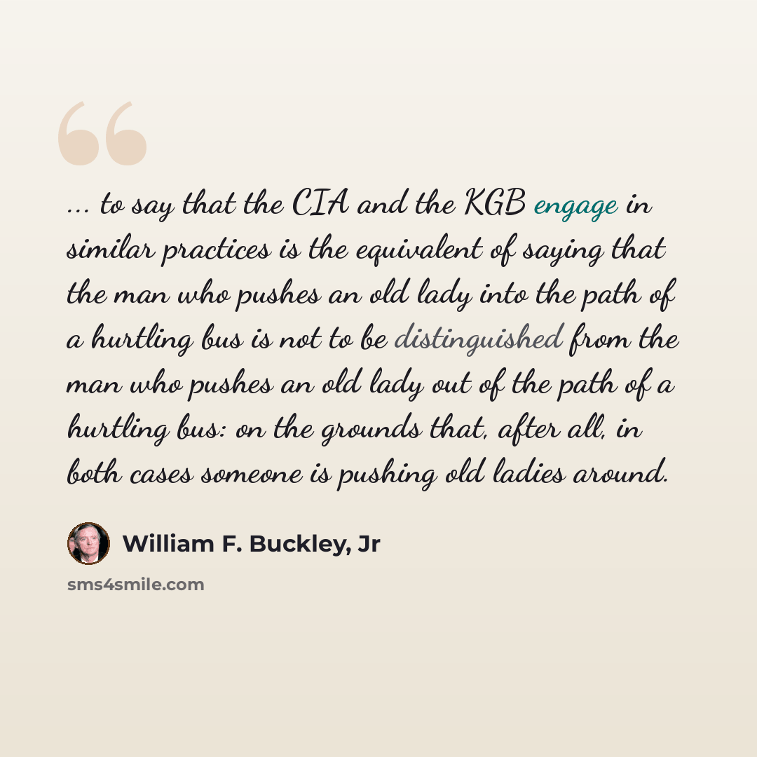 “... to say that the CIA and the KGB engage in similar practices is the equivalent of saying that the man who pushes an old lady into the path of a hurtling bus is not to be distinguished from the man who pushes an old lady out of the path of a hurtling bus: on the grounds that, after all, in both…” quote by William F. Buckley, Jr