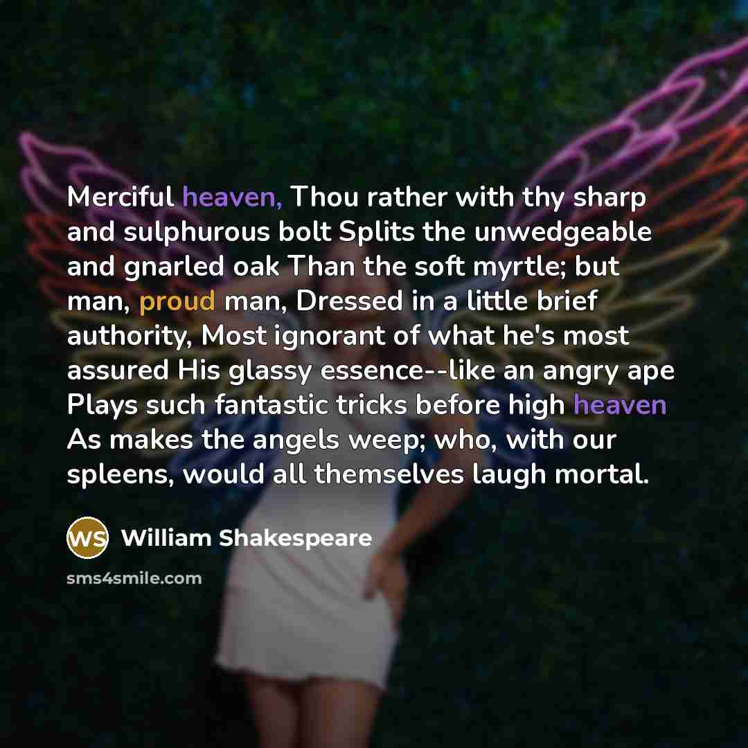 “Merciful heaven, Thou rather with thy sharp and sulphurous bolt Splits the unwedgeable and gnarled oak Than the soft myrtle; but man, proud man, Dressed in a little brief authority, Most ignorant of what he's most assured His glassy essence--like an angry ape Plays such fantastic tricks before…” quote by William Shakespeare