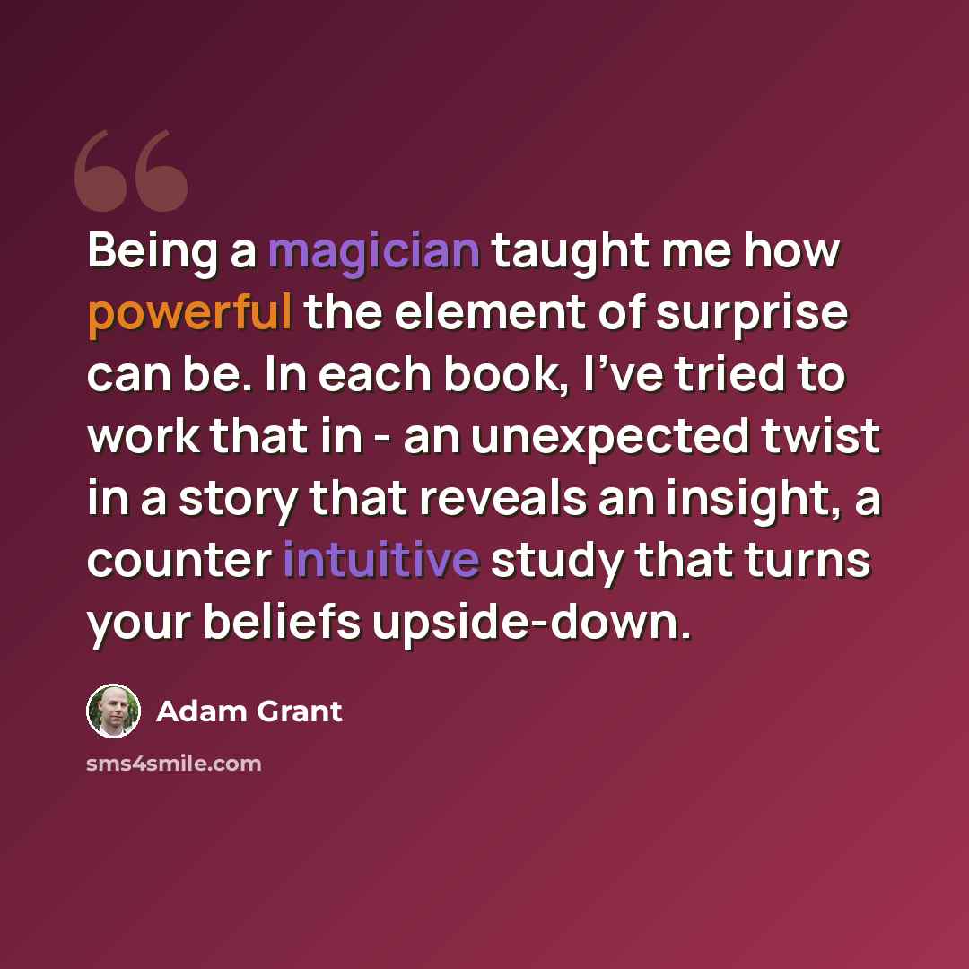 “Being a magician taught me how powerful the element of surprise can be. In each book, I've tried to work that in - an unexpected twist in a story that reveals an insight, a counter intuitive study that turns your beliefs upside-down.” quote by Adam Grant