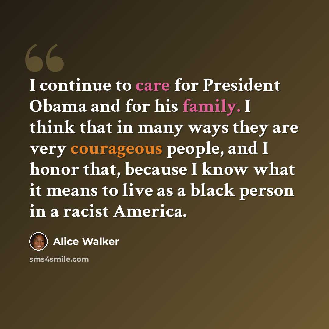 “I continue to care for President Obama and for his family. I think that in many ways they are very courageous people, and I honor that, because I know what it means to live as a black person in a racist America.” quote by Alice Walker