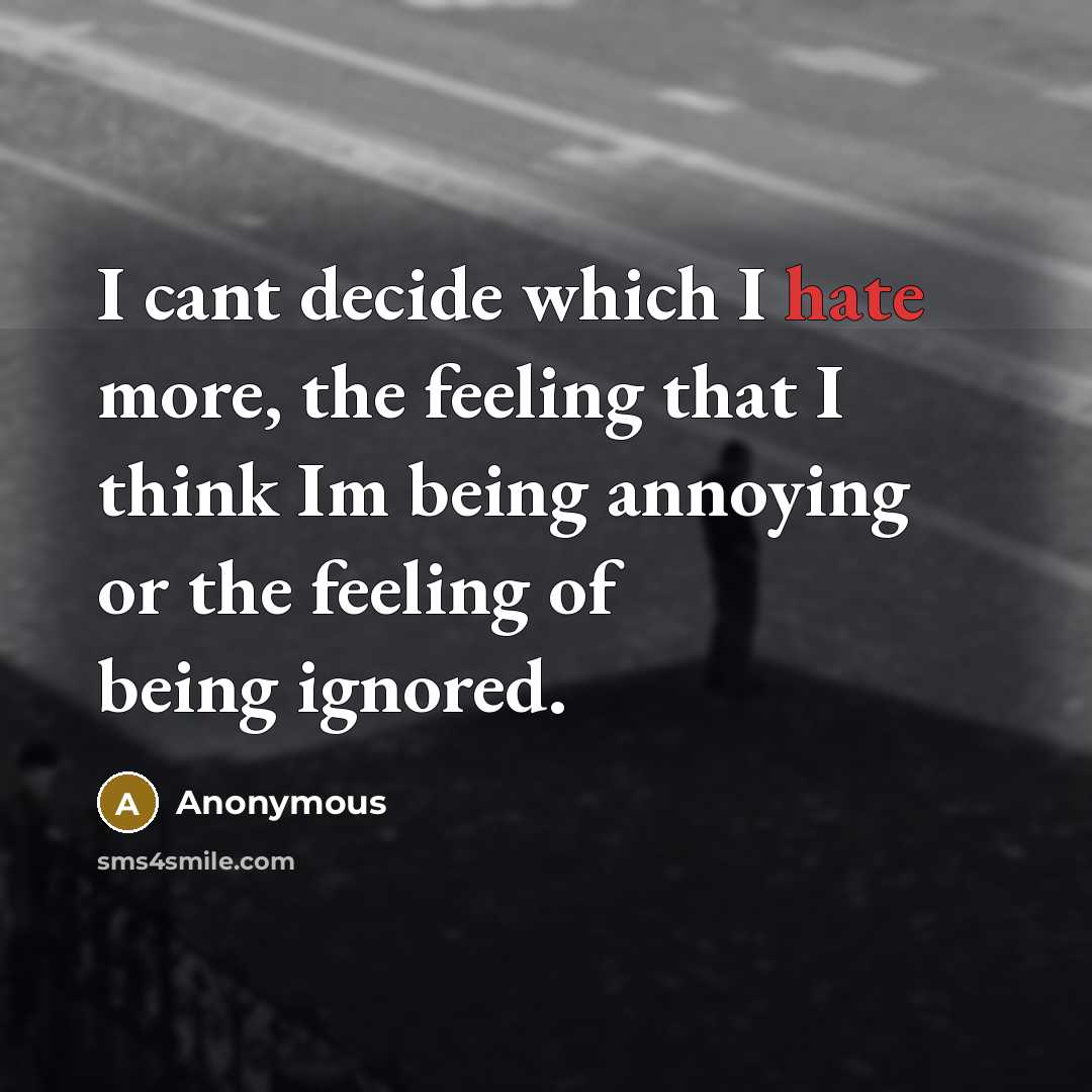 “I cant decide which I hate more, the feeling that I think Im being annoying or the feeling of being ignored.” quote by Anonymous