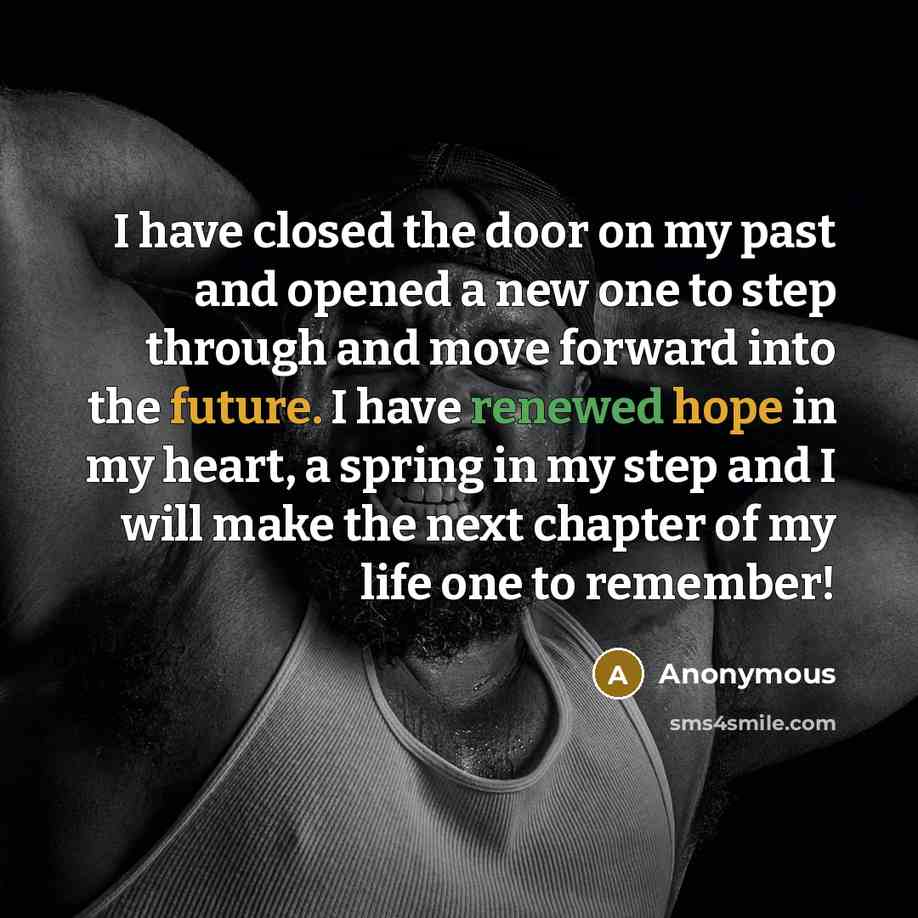 “I have closed the door on my past and opened a new one to step through and move forward into the future. I have renewed hope in my heart, a spring in my step and I will make the next chapter of my life one to remember!” quote by Anonymous