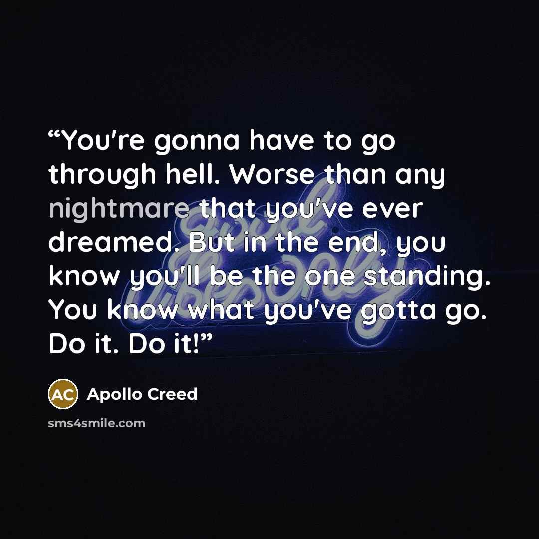 “You're gonna have to go through hell. Worse than any nightmare that you've ever dreamed. But in the end, you know you'll be the one standing. You know what you've gotta go. Do it. Do it!” quote by Apollo Creed