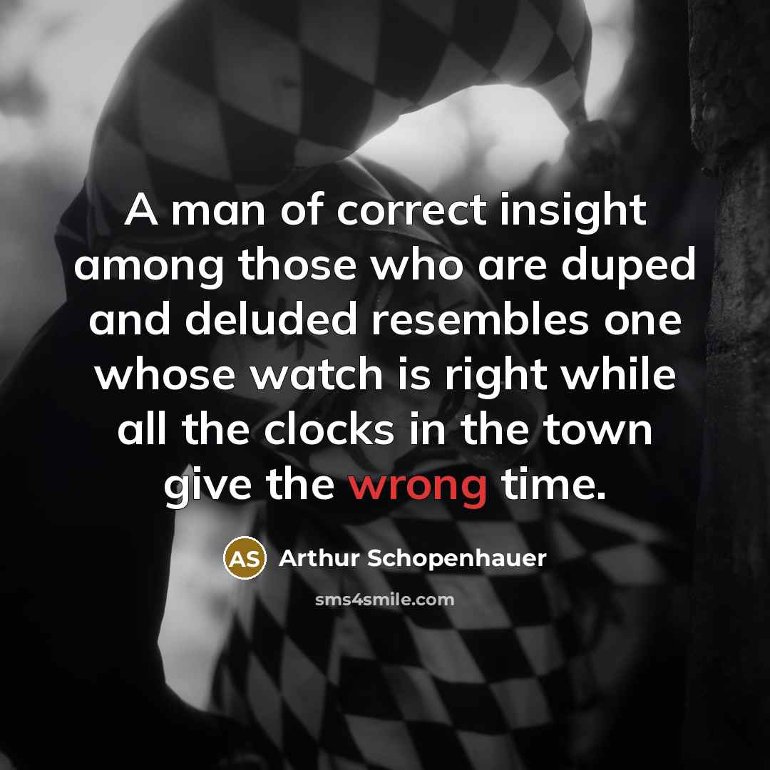“A man of correct insight among those who are duped and deluded resembles one whose watch is right while all the clocks in the town give the wrong time.” quote by Arthur Schopenhauer