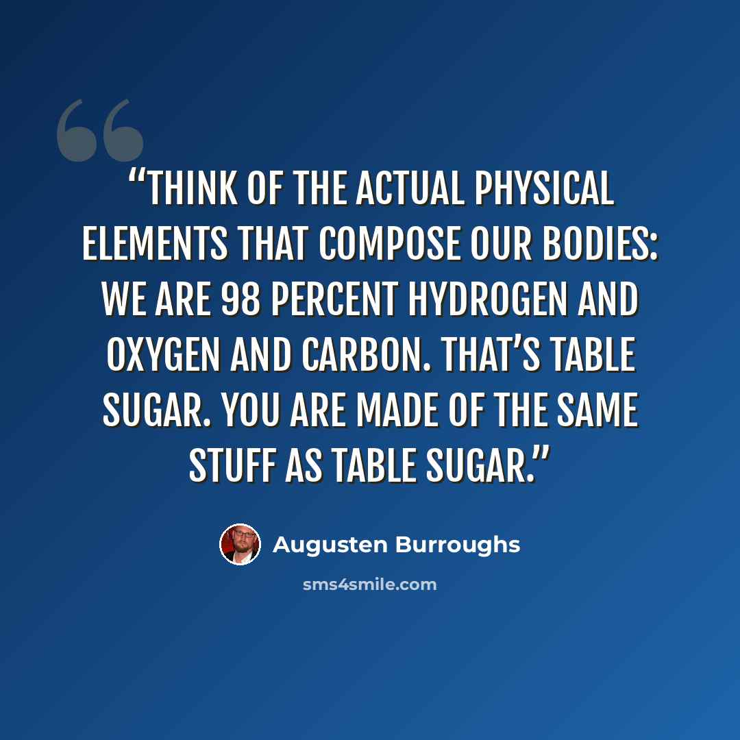 “Think of the actual physical elements that compose our bodies: we are 98 percent hydrogen and oxygen and carbon. That’s table sugar. You are made of the same stuff as table sugar.” quote by Augusten Burroughs