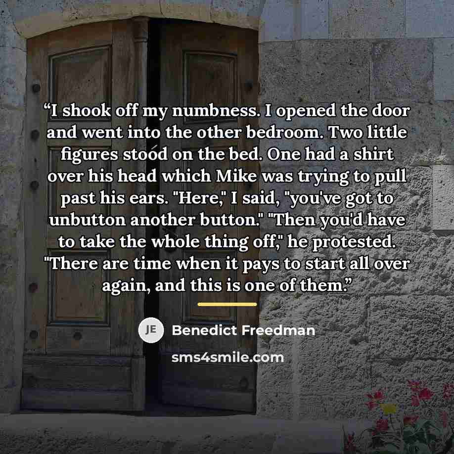 “I shook off my numbness. I opened the door and went into the other bedroom. Two little figures stood on the bed. One had a shirt over his head which Mike was trying to pull past his ears. "Here," I said, "you've got to unbutton another button." "Then you'd have to take the whole thing off," he…” quote by Benedict Freedman