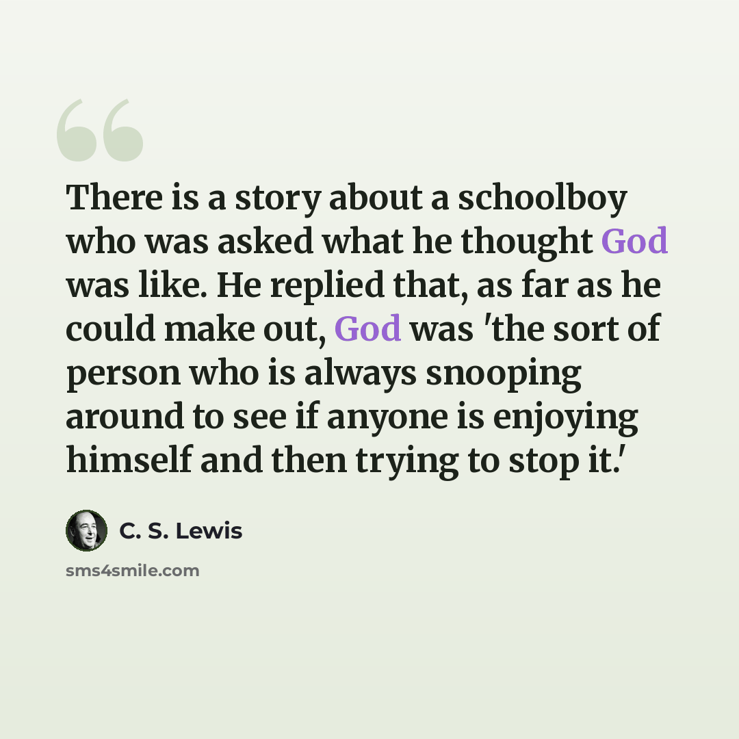 “There is a story about a schoolboy who was asked what he thought God was like. He replied that, as far as he could make out, God was 'the sort of person who is always snooping around to see if anyone is enjoying himself and then trying to stop it.'” quote by C. S. Lewis