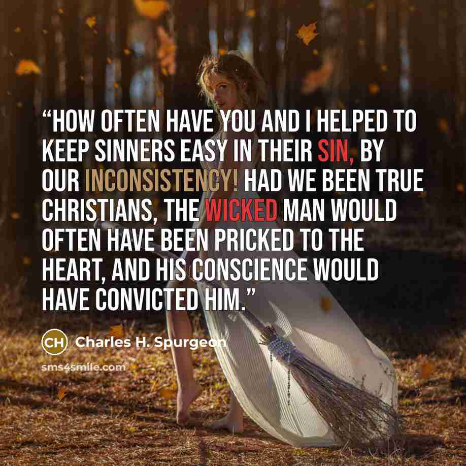 “How often have you and I helped to keep sinners easy in their sin, by our inconsistency! Had we been true Christians, the wicked man would often have been pricked to the heart, and his conscience would have convicted him.” quote by Charles H. Spurgeon