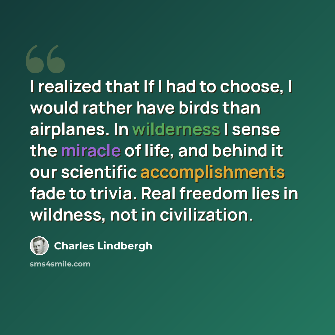 “I realized that If I had to choose, I would rather have birds than airplanes. In wilderness I sense the miracle of life, and behind it our scientific accomplishments fade to trivia. Real freedom lies in wildness, not in civilization.” quote by Charles Lindbergh