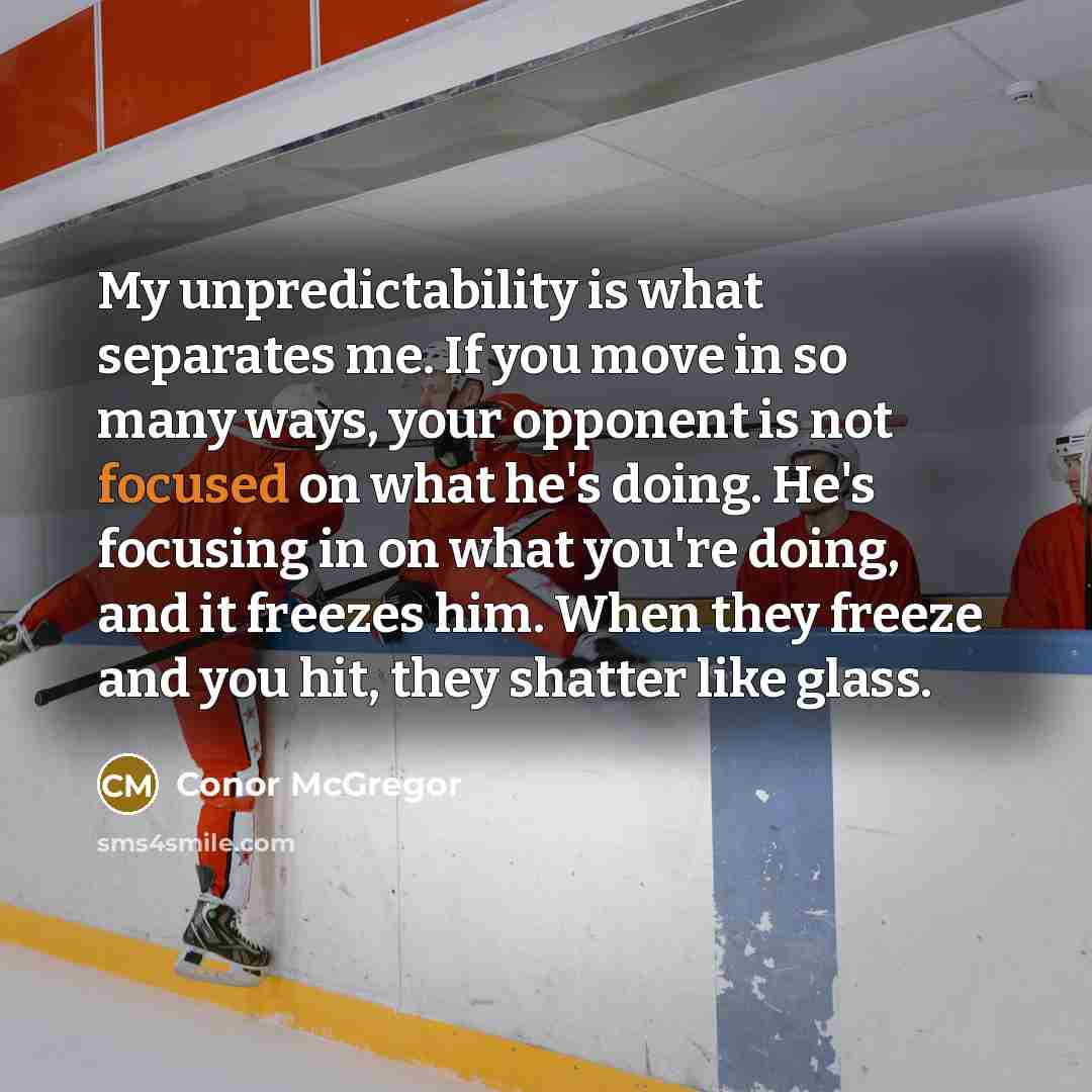 “My unpredictability is what separates me. If you move in so many ways, your opponent is not focused on what he's doing. He's focusing in on what you're doing, and it freezes him. When they freeze and you hit, they shatter like glass.” quote by Conor McGregor
