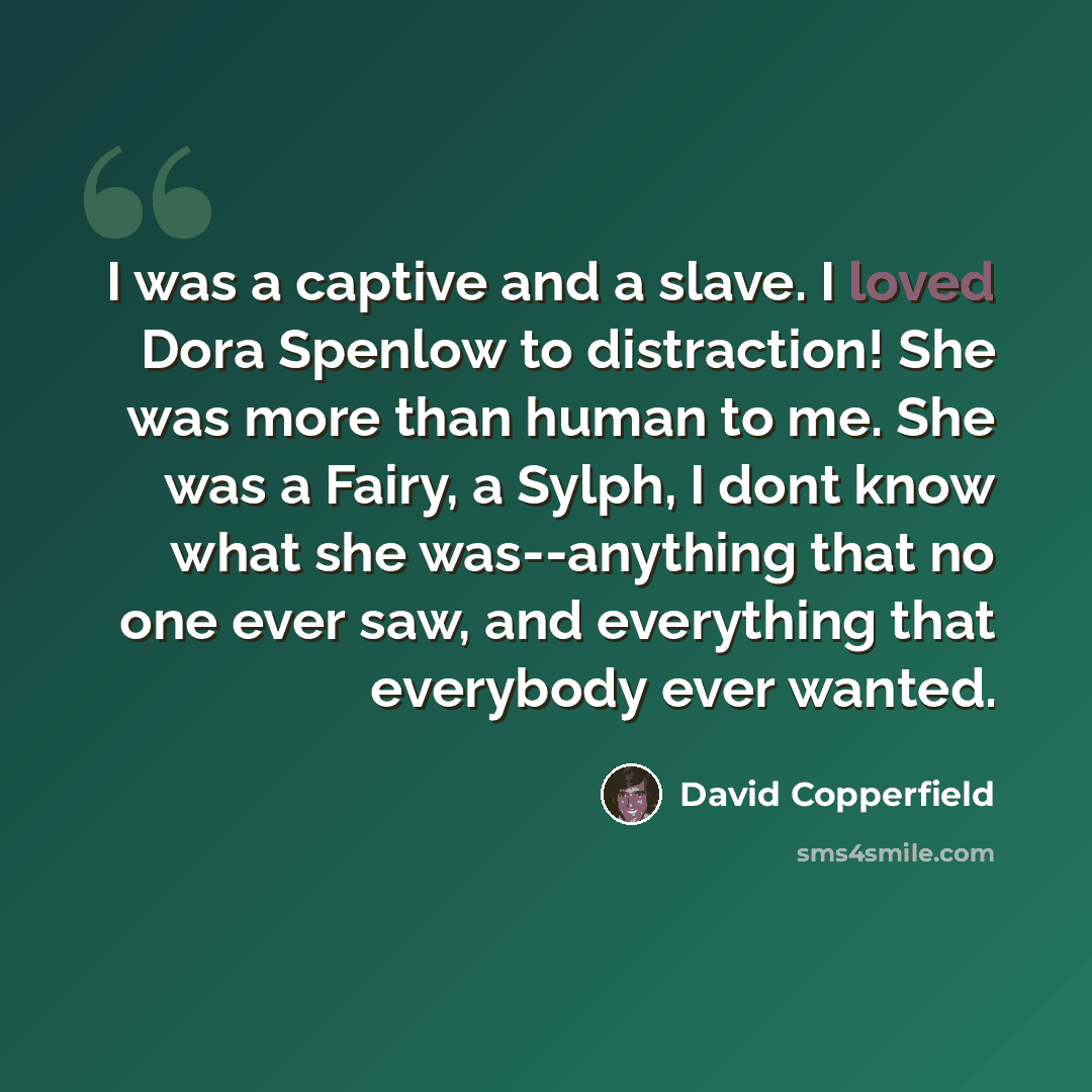 “I was a captive and a slave. I loved Dora Spenlow to distraction! She was more than human to me. She was a Fairy, a Sylph, I dont know what she was--anything that no one ever saw, and everything that everybody ever wanted.” quote by David Copperfield