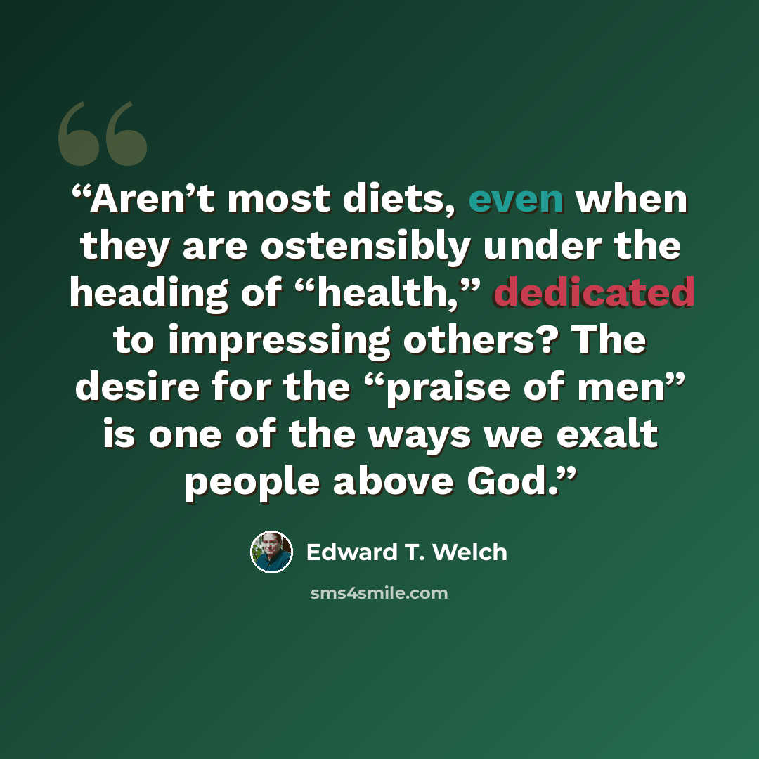 “Aren’t most diets, even when they are ostensibly under the heading of “health,” dedicated to impressing others? The desire for the “praise of men” is one of the ways we exalt people above God.” quote by Edward T. Welch