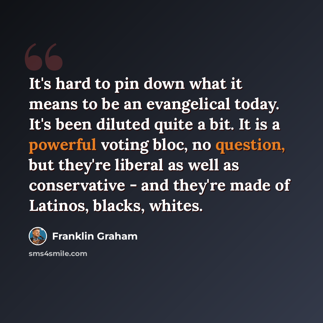 “It's hard to pin down what it means to be an evangelical today. It's been diluted quite a bit. It is a powerful voting bloc, no question, but they're liberal as well as conservative - and they're made of Latinos, blacks, whites.” quote by Franklin Graham