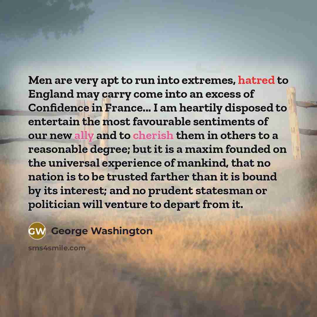 “Men are very apt to run into extremes, hatred to England may carry come into an excess of Confidence in France... I am heartily disposed to entertain the most favourable sentiments of our new ally and to cherish them in others to a reasonable degree; but it is a maxim founded on the universal…” quote by George Washington