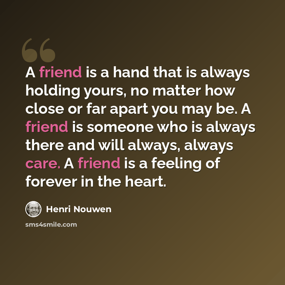 “A friend is a hand that is always holding yours, no matter how close or far apart you may be. A friend is someone who is always there and will always, always care. A friend is a feeling of forever in the heart.” quote by Henri Nouwen