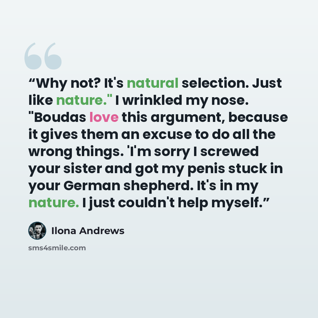 “Why not? It's natural selection. Just like nature." I wrinkled my nose. "Boudas love this argument, because it gives them an excuse to do all the wrong things. 'I'm sorry I screwed your sister and got my penis stuck in your German shepherd. It's in my nature. I just couldn't help myself.” quote by Ilona Andrews