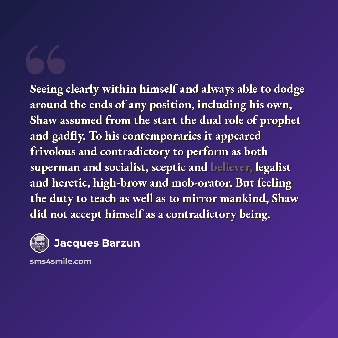 “Seeing clearly within himself and always able to dodge around the ends of any position, including his own, Shaw assumed from the start the dual role of prophet and gadfly. To his contemporaries it appeared frivolous and contradictory to perform as both superman and socialist, sceptic and believer…” quote by Jacques Barzun