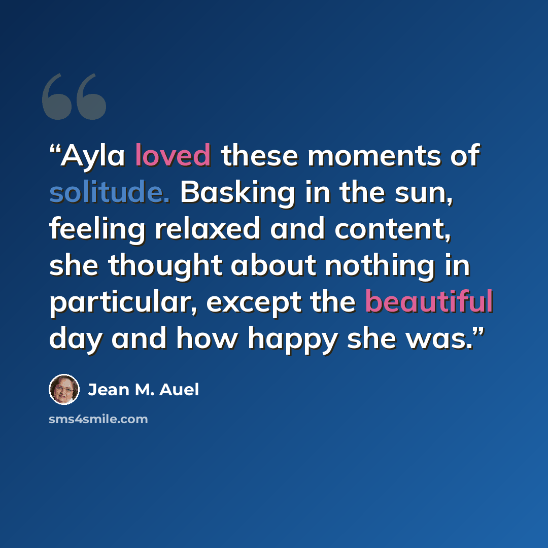 “Ayla loved these moments of solitude. Basking in the sun, feeling relaxed and content, she thought about nothing in particular, except the beautiful day and how happy she was.” quote by Jean M. Auel