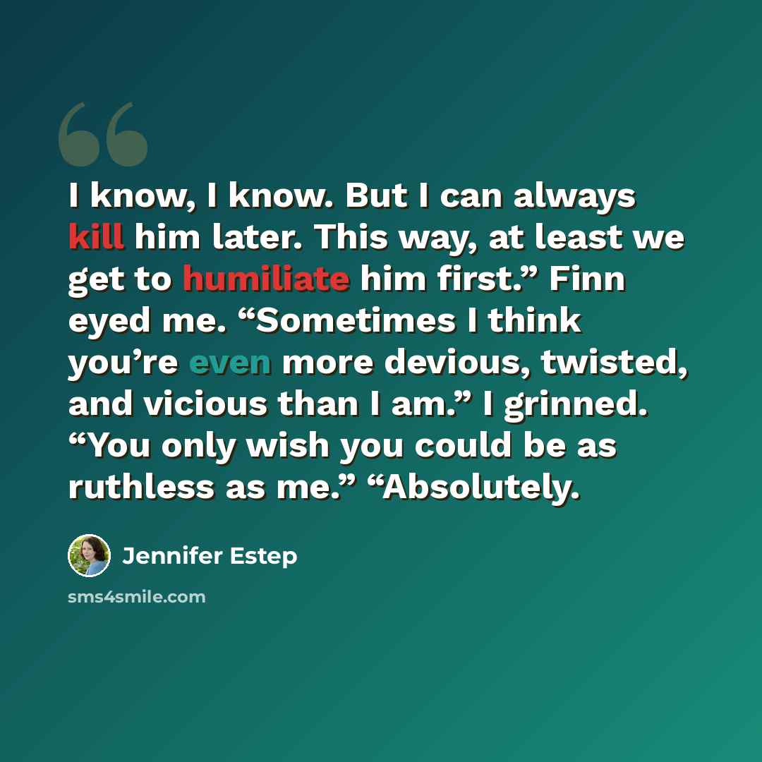 “I know, I know. But I can always kill him later. This way, at least we get to humiliate him first.” Finn eyed me. “Sometimes I think you’re even more devious, twisted, and vicious than I am.” I grinned. “You only wish you could be as ruthless as me.” “Absolutely.” quote by Jennifer Estep