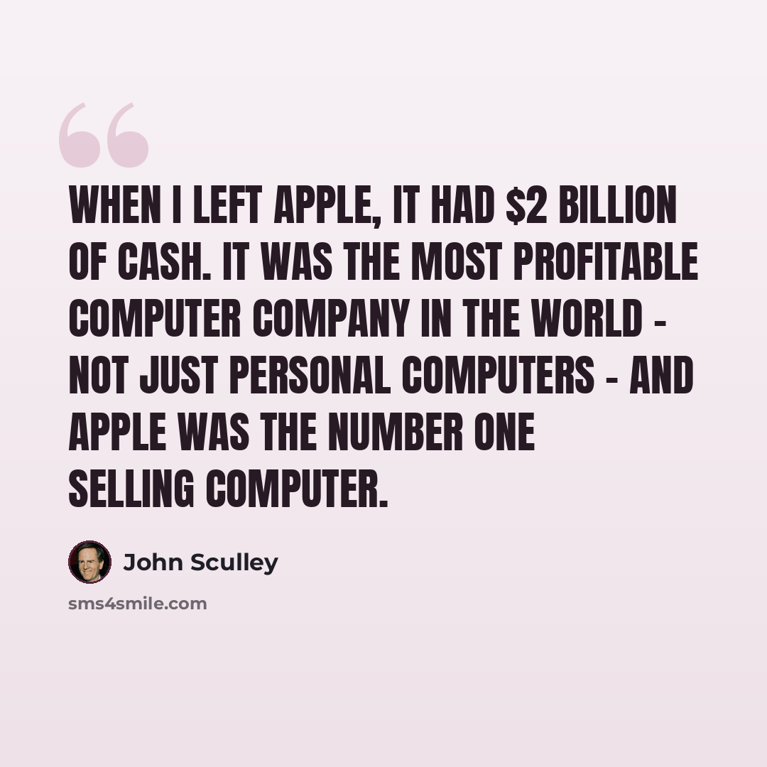 “When I left Apple, it had $2 billion of cash. It was the most profitable computer company in the world - not just personal computers - and Apple was the number one selling computer.” quote by John Sculley