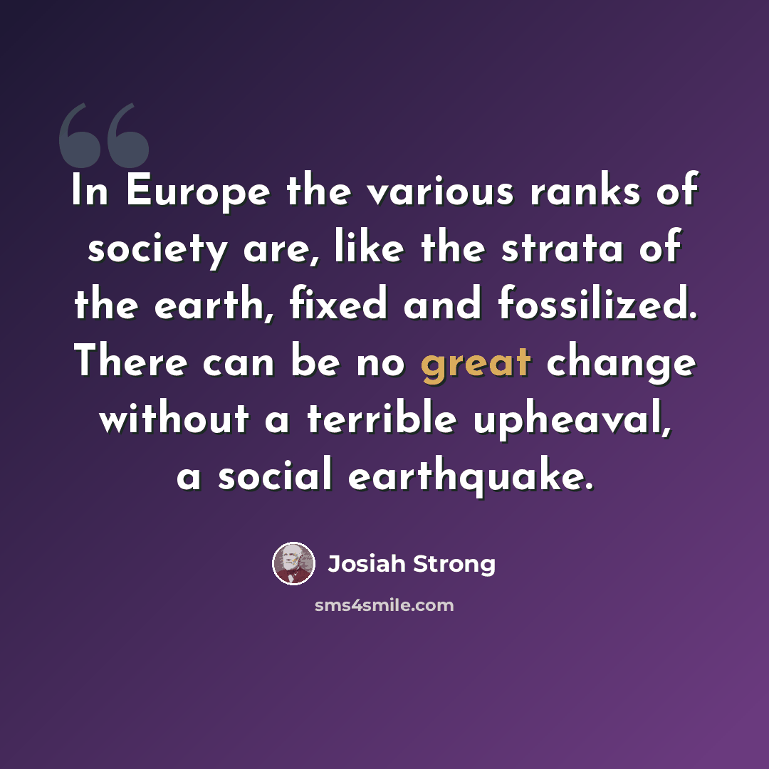 “In Europe the various ranks of society are, like the strata of the earth, fixed and fossilized. There can be no great change without a terrible upheaval, a social earthquake.” quote by Josiah Strong