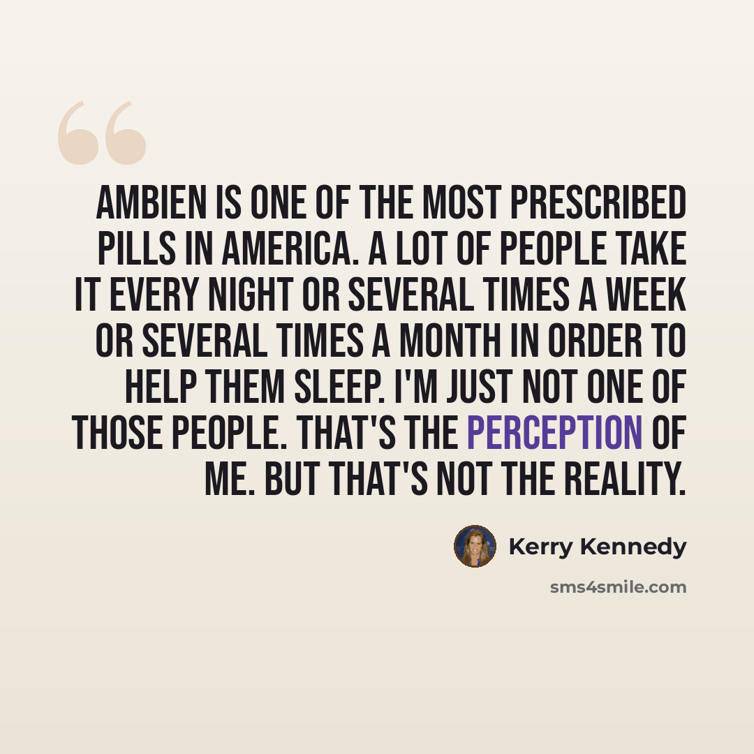 “Ambien is one of the most prescribed pills in America. A lot of people take it every night or several times a week or several times a month in order to help them sleep. I'm just not one of those people. That's the perception of me. But that's not the reality.” quote by Kerry Kennedy