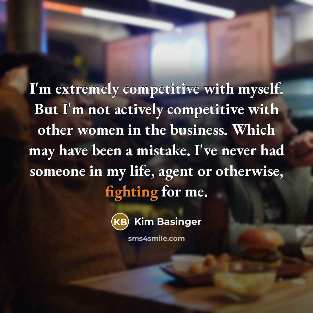 “I'm extremely competitive with myself. But I'm not actively competitive with other women in the business. Which may have been a mistake. I've never had someone in my life, agent or otherwise, fighting for me.” quote by Kim Basinger