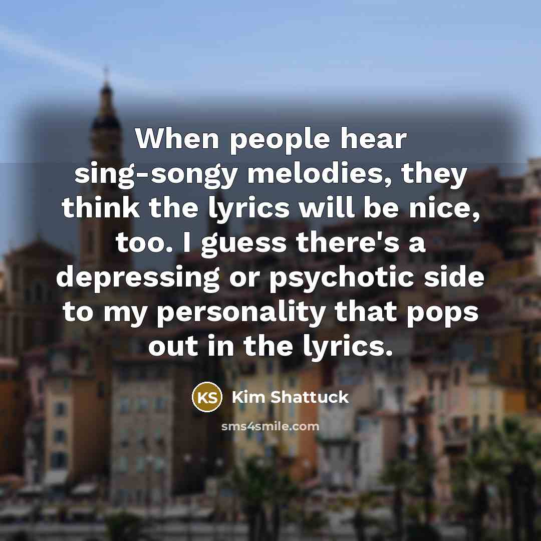 “When people hear sing-songy melodies, they think the lyrics will be nice, too. I guess there's a depressing or psychotic side to my personality that pops out in the lyrics.” quote by Kim Shattuck
