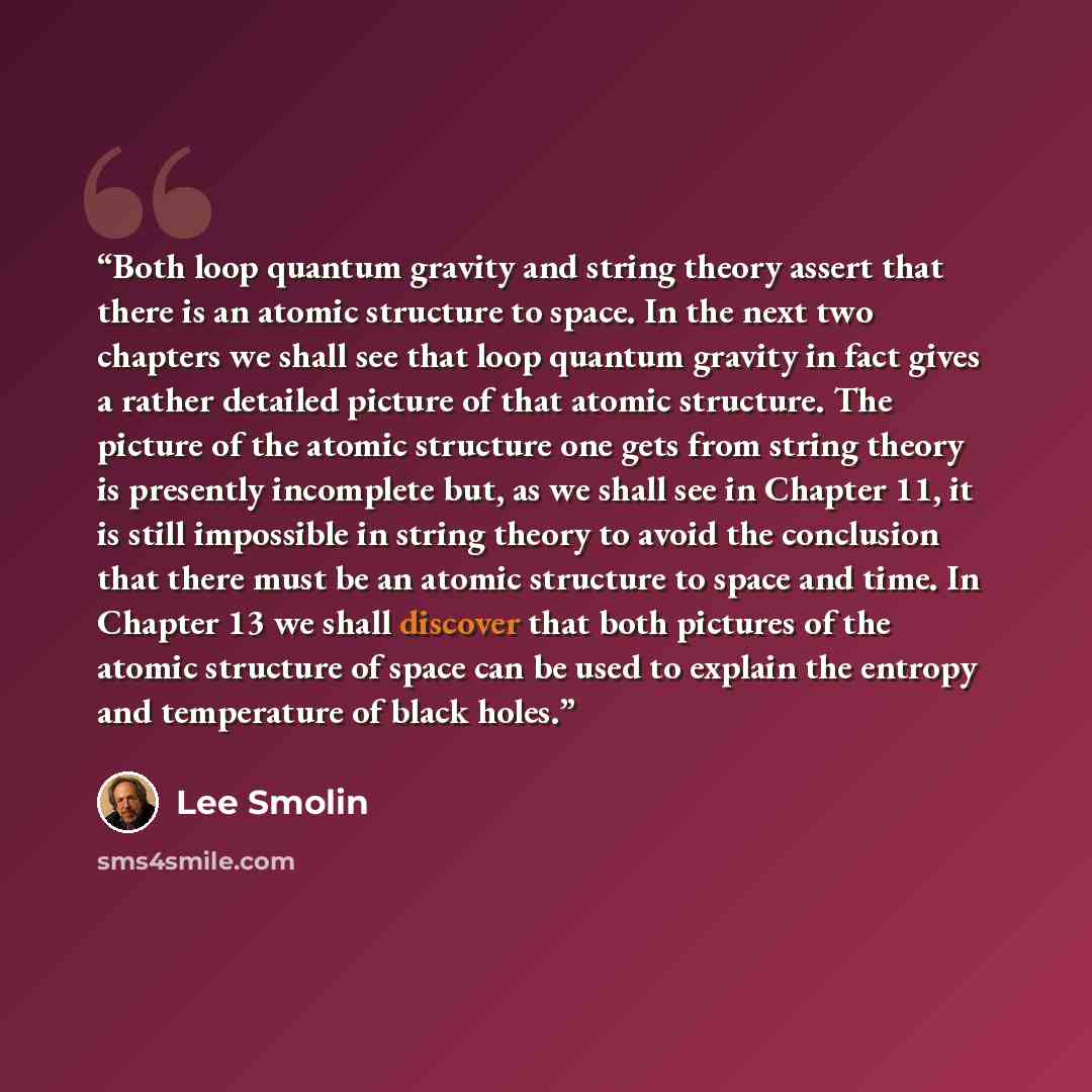 “Both loop quantum gravity and string theory assert that there is an atomic structure to space. In the next two chapters we shall see that loop quantum gravity in fact gives a rather detailed picture of that atomic structure. The picture of the atomic structure one gets from string theory is…” quote by Lee Smolin