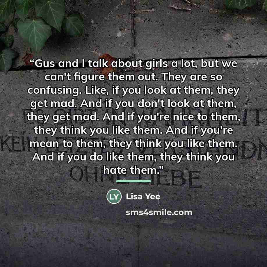 “Gus and I talk about girls a lot, but we can't figure them out. They are so confusing. Like, if you look at them, they get mad. And if you don't look at them, they get mad. And if you're nice to them, they think you like them. And if you're mean to them, they think you like them. And if you do…” quote by Lisa Yee