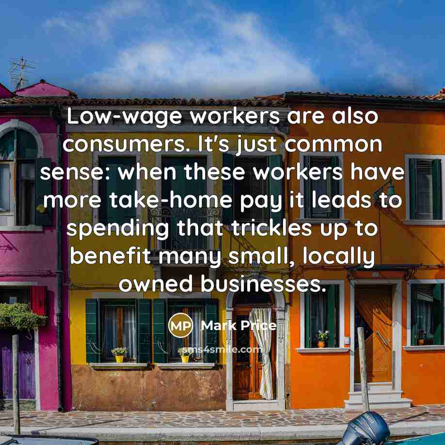 “Low-wage workers are also consumers. It's just common sense: when these workers have more take-home pay it leads to spending that trickles up to benefit many small, locally owned businesses.” quote by Mark Price