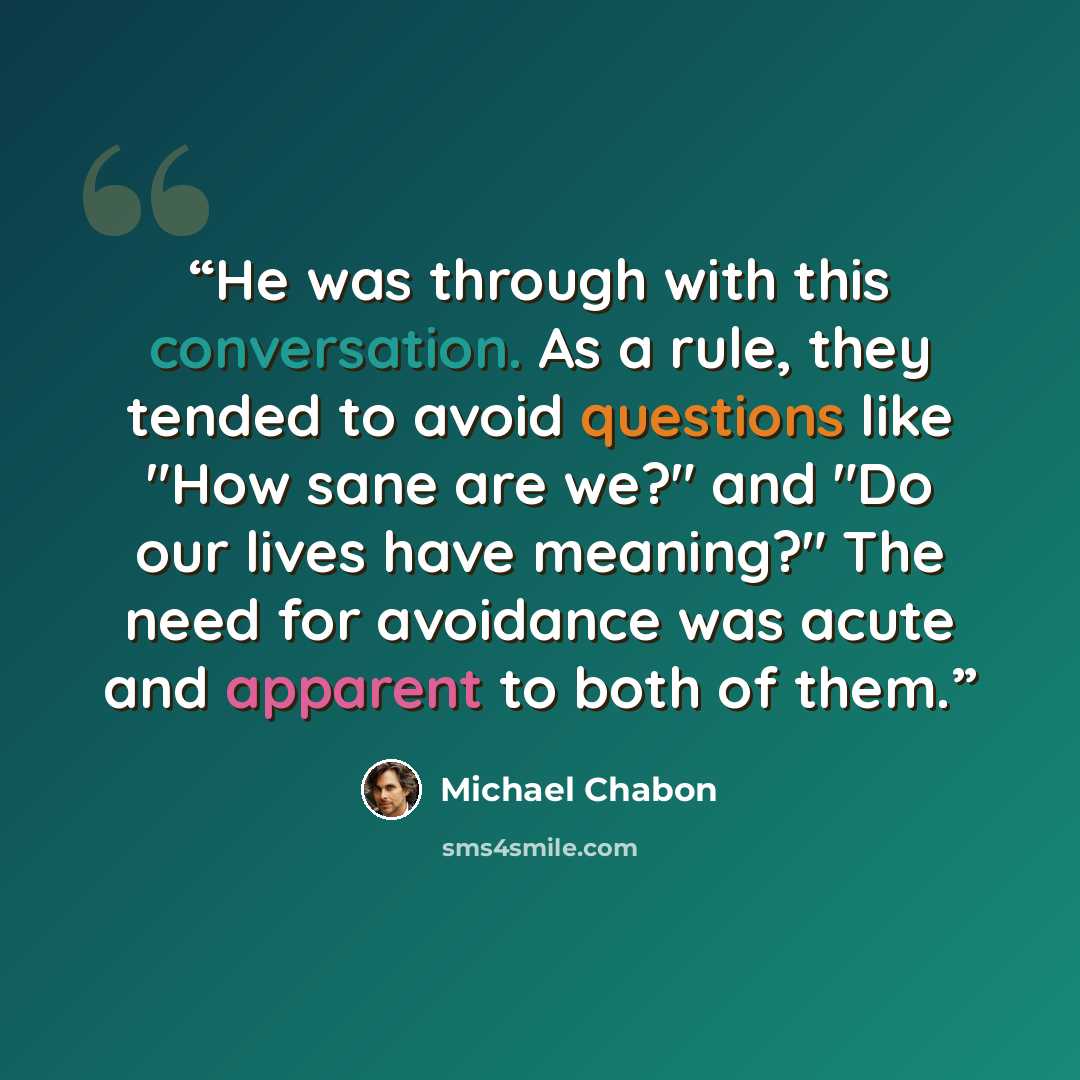 “He was through with this conversation. As a rule, they tended to avoid questions like "How sane are we?" and "Do our lives have meaning?" The need for avoidance was acute and apparent to both of them.” quote by Michael Chabon