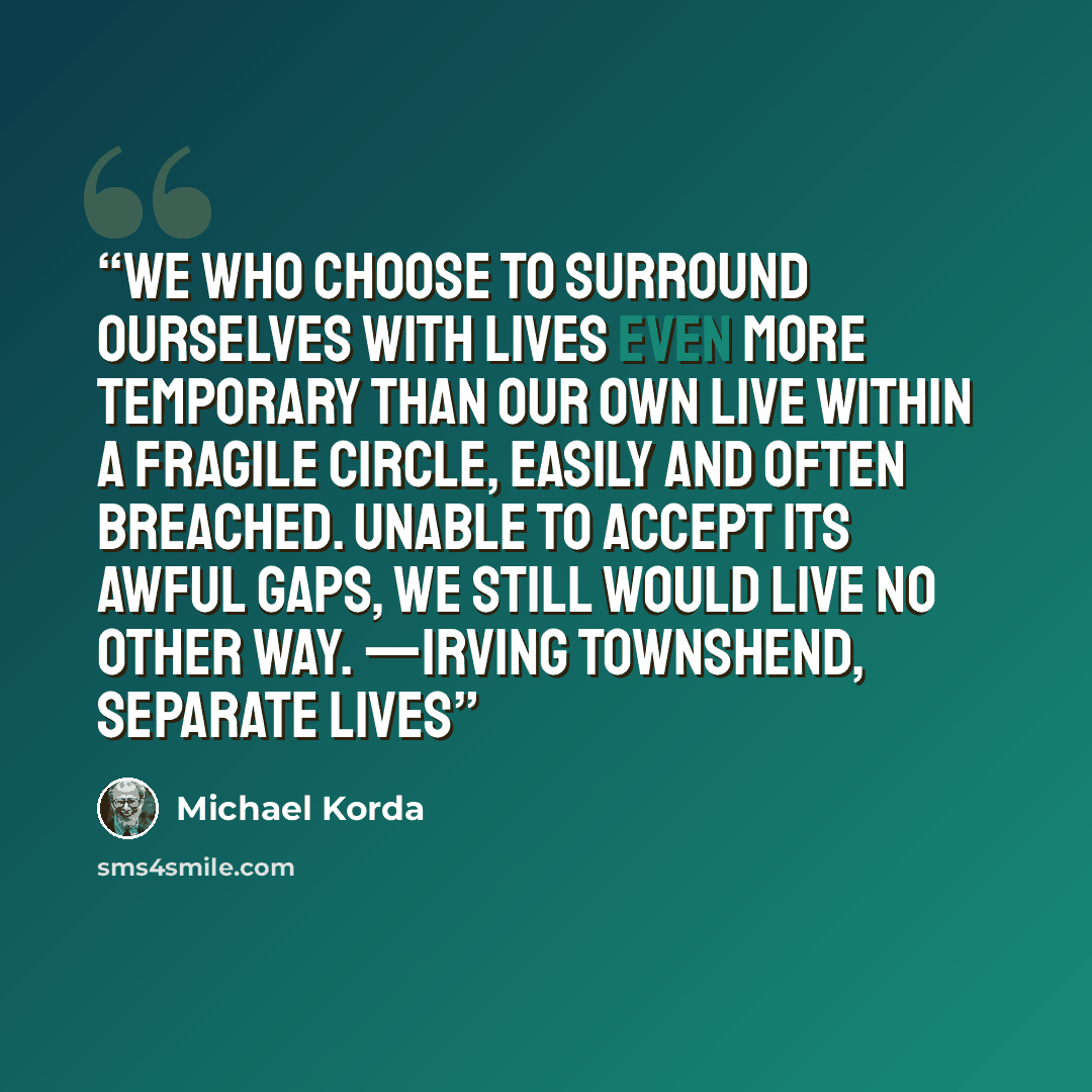 “We who choose to surround ourselves with lives even more temporary than our own live within a fragile circle, easily and often breached. Unable to accept its awful gaps, we still would live no other way. —Irving Townshend, Separate Lives” quote by Michael Korda