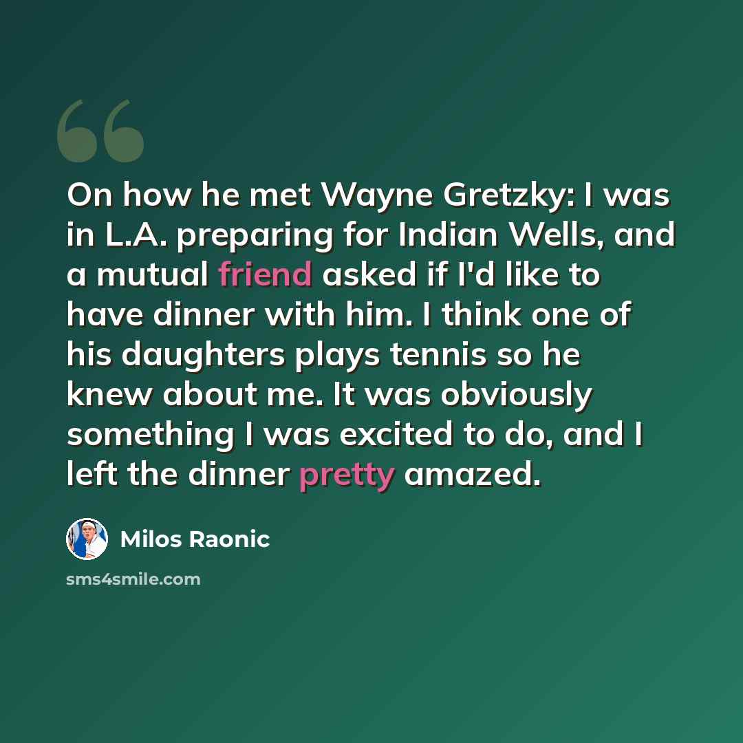 “On how he met Wayne Gretzky: I was in L.A. preparing for Indian Wells, and a mutual friend asked if I'd like to have dinner with him. I think one of his daughters plays tennis so he knew about me. It was obviously something I was excited to do, and I left the dinner pretty amazed.” quote by Milos Raonic