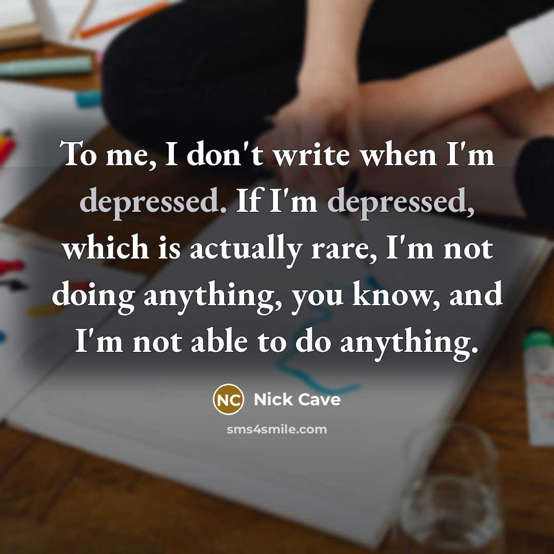 “To me, I don't write when I'm depressed. If I'm depressed, which is actually rare, I'm not doing anything, you know, and I'm not able to do anything.” quote by Nick Cave