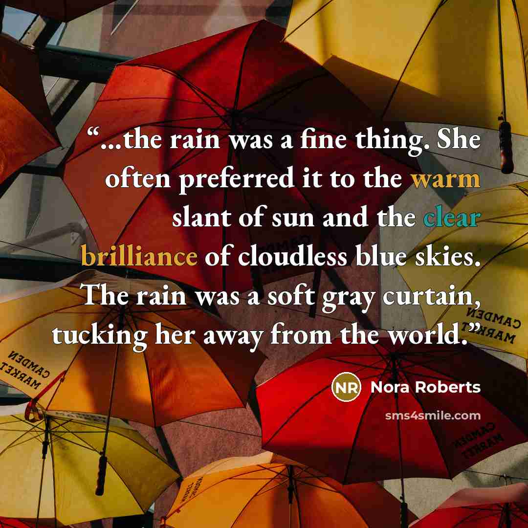“…the rain was a fine thing. She often preferred it to the warm slant of sun and the clear brilliance of cloudless blue skies. The rain was a soft gray curtain, tucking her away from the world.” quote by Nora Roberts