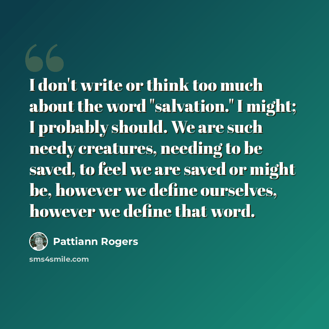 “I don't write or think too much about the word "salvation." I might; I probably should. We are such needy creatures, needing to be saved, to feel we are saved or might be, however we define ourselves, however we define that word.” quote by Pattiann Rogers