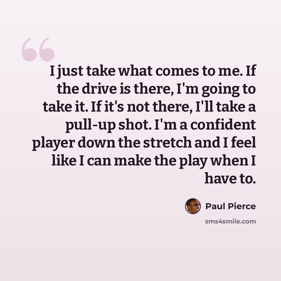 “I just take what comes to me. If the drive is there, I'm going to take it. If it's not there, I'll take a pull-up shot. I'm a confident player down the stretch and I feel like I can make the play when I have to.” quote by Paul Pierce